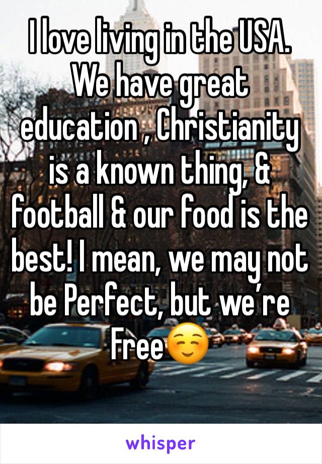 I love living in the USA. We have great education , Christianity is a known thing, & football & our food is the best! I mean, we may not be Perfect, but we’re Free☺️