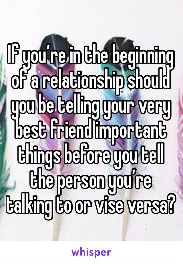 If you’re in the beginning of a relationship should you be telling your very best friend important things before you tell the person you’re talking to or vise versa?