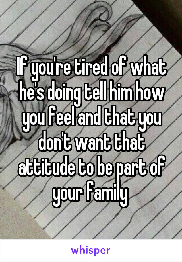 If you're tired of what he's doing tell him how you feel and that you don't want that attitude to be part of your family 