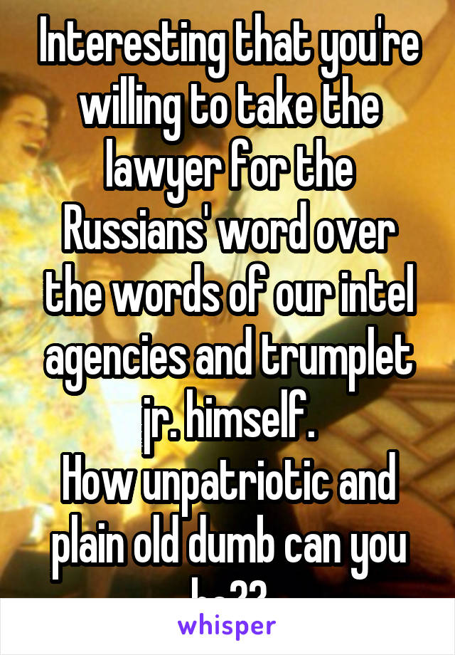Interesting that you're willing to take the lawyer for the Russians' word over the words of our intel agencies and trumplet jr. himself.
How unpatriotic and plain old dumb can you be??