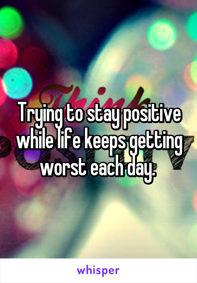 Trying to stay positive while life keeps getting worst each day. 