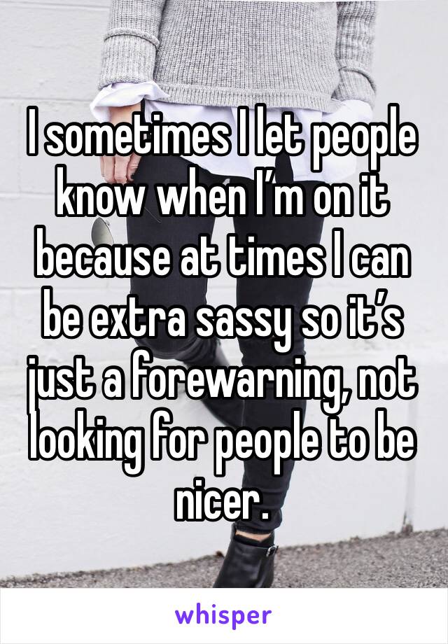 I sometimes I let people know when I’m on it because at times I can be extra sassy so it’s just a forewarning, not looking for people to be nicer.