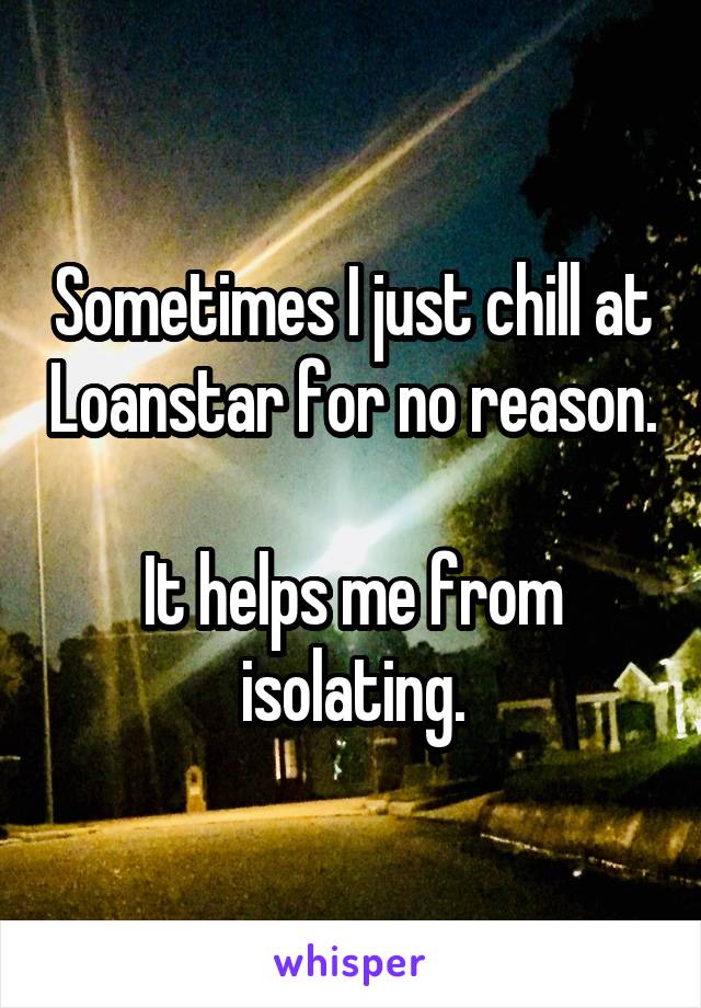 Sometimes I just chill at Loanstar for no reason. 
It helps me from isolating.