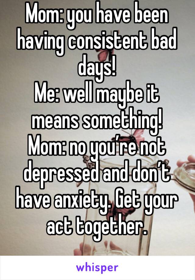Mom: you have been having consistent bad days! 
Me: well maybe it means something!
Mom: no you’re not depressed and don’t have anxiety. Get your act together. 