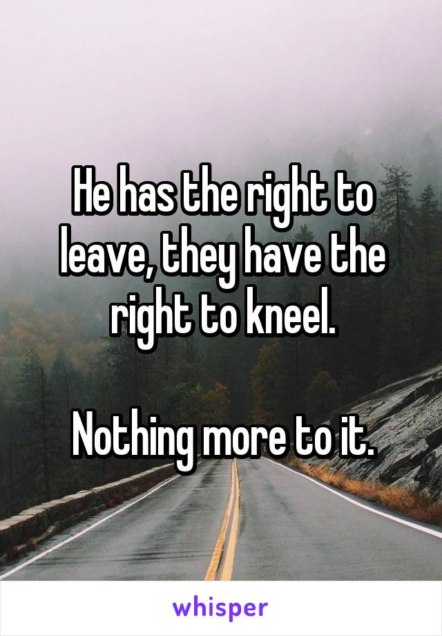 He has the right to leave, they have the right to kneel.

Nothing more to it.