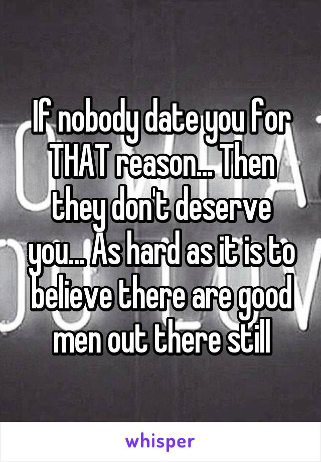 If nobody date you for THAT reason... Then they don't deserve you... As hard as it is to believe there are good men out there still