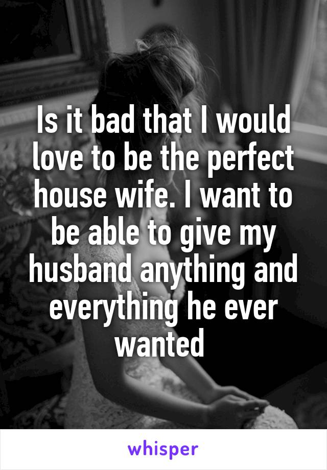 Is it bad that I would love to be the perfect house wife. I want to be able to give my husband anything and everything he ever wanted 