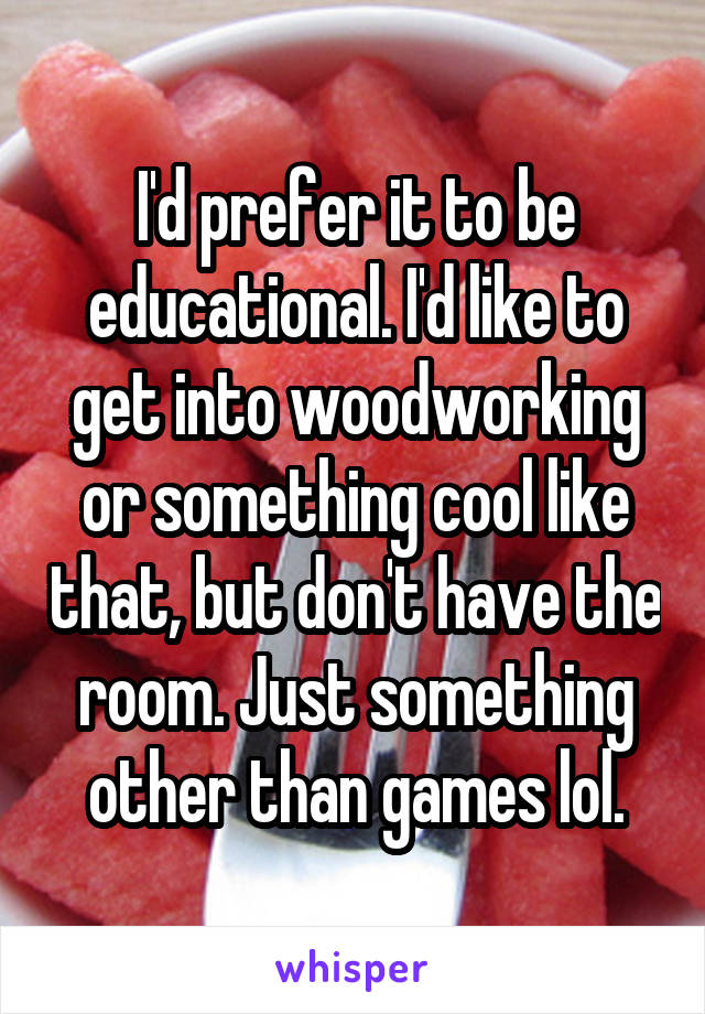 I'd prefer it to be educational. I'd like to get into woodworking or something cool like that, but don't have the room. Just something other than games lol.