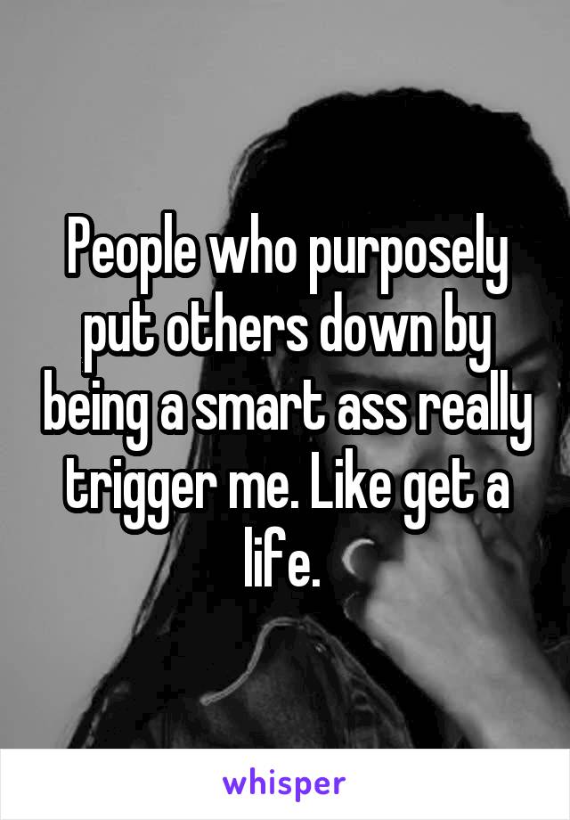 People who purposely put others down by being a smart ass really trigger me. Like get a life. 