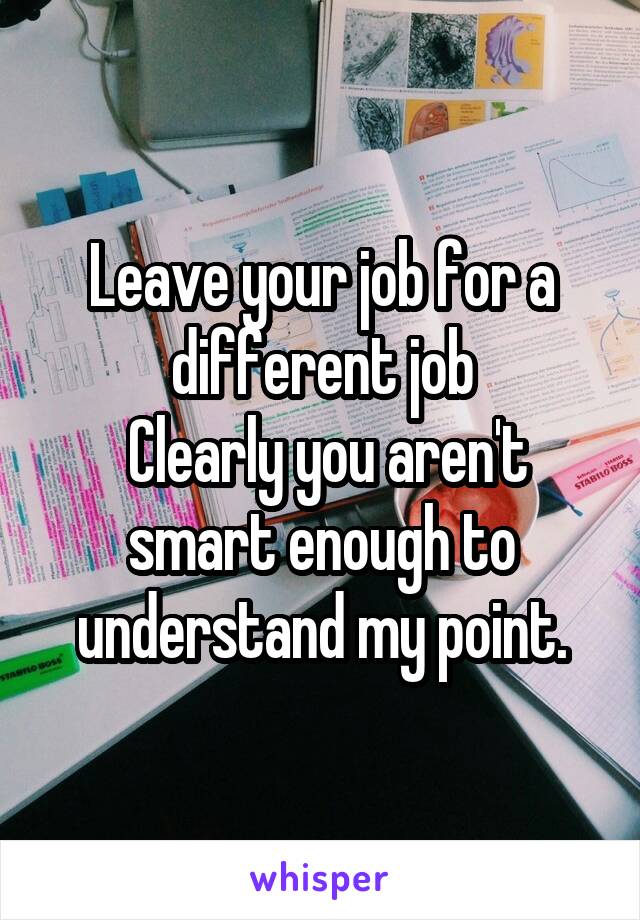 Leave your job for a different job
 Clearly you aren't smart enough to understand my point.