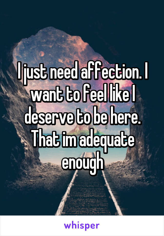 I just need affection. I want to feel like I deserve to be here. That im adequate enough