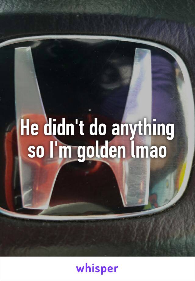 He didn't do anything so I'm golden lmao