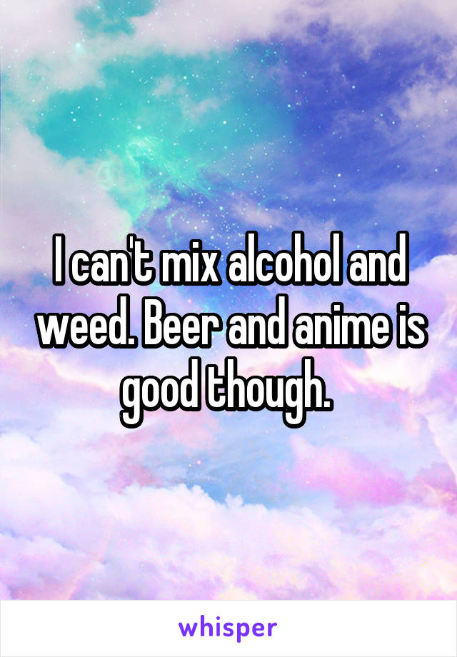 I can't mix alcohol and weed. Beer and anime is good though. 