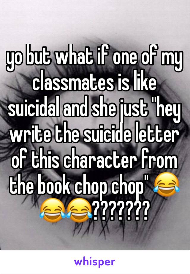 yo but what if one of my classmates is like suicidal and she just "hey write the suicide letter of this character from the book chop chop" 😂😂😂???????
