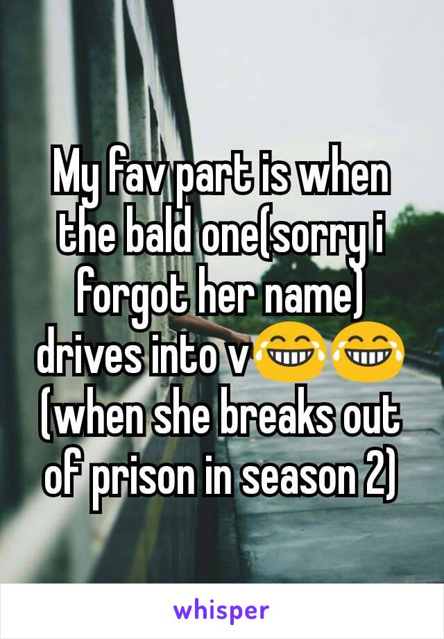 My fav part is when the bald one(sorry i forgot her name) drives into v😂😂(when she breaks out of prison in season 2)
