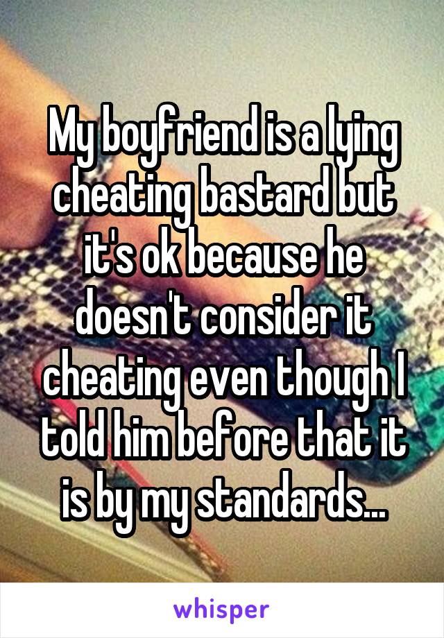 My boyfriend is a lying cheating bastard but it's ok because he doesn't consider it cheating even though I told him before that it is by my standards...