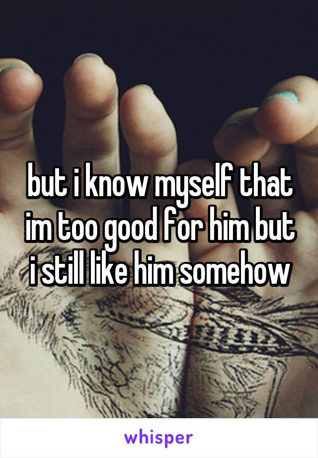 but i know myself that im too good for him but i still like him somehow