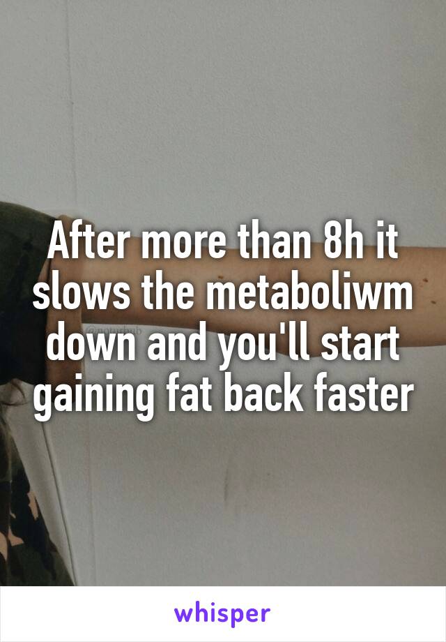After more than 8h it slows the metaboliwm down and you'll start gaining fat back faster