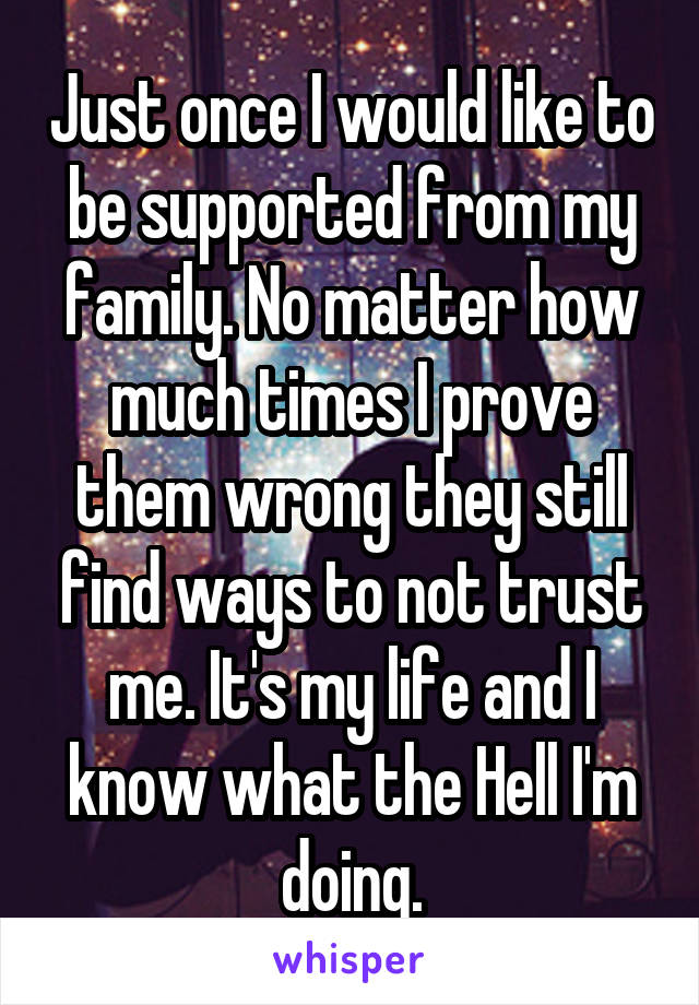 Just once I would like to be supported from my family. No matter how much times I prove them wrong they still find ways to not trust me. It's my life and I know what the Hell I'm doing.