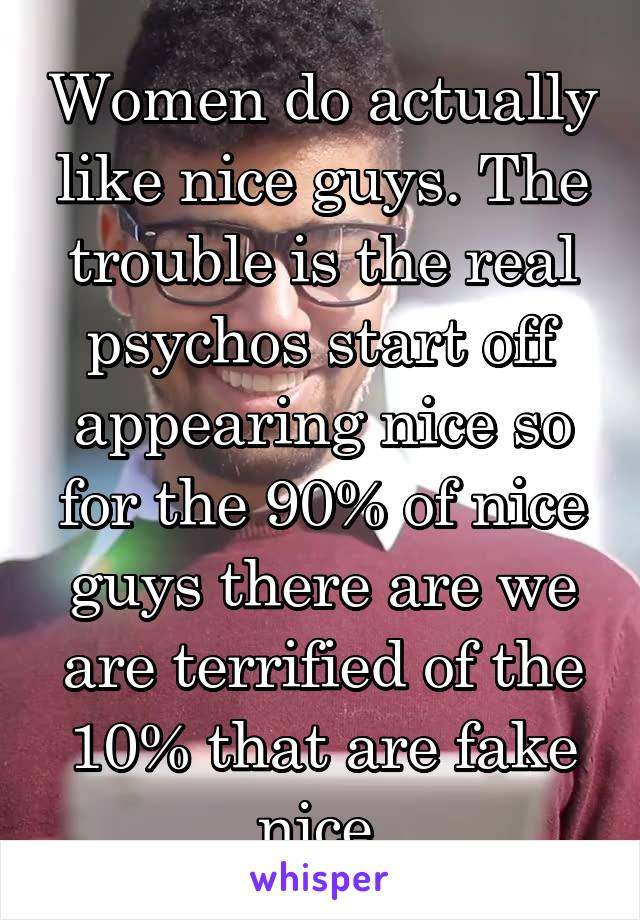 Women do actually like nice guys. The trouble is the real psychos start off appearing nice so for the 90% of nice guys there are we are terrified of the 10% that are fake nice.