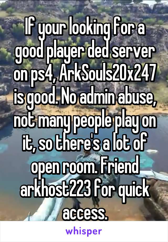 If your looking for a good player ded server on ps4, ArkSouls20x247 is good. No admin abuse, not many people play on it, so there's a lot of open room. Friend arkhost223 for quick access.
