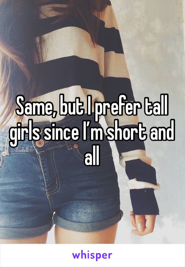 Same, but I prefer tall girls since I’m short and all