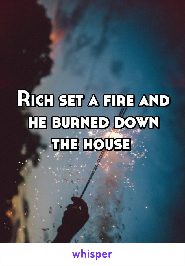 Rich set a fire and he burned down the house 
