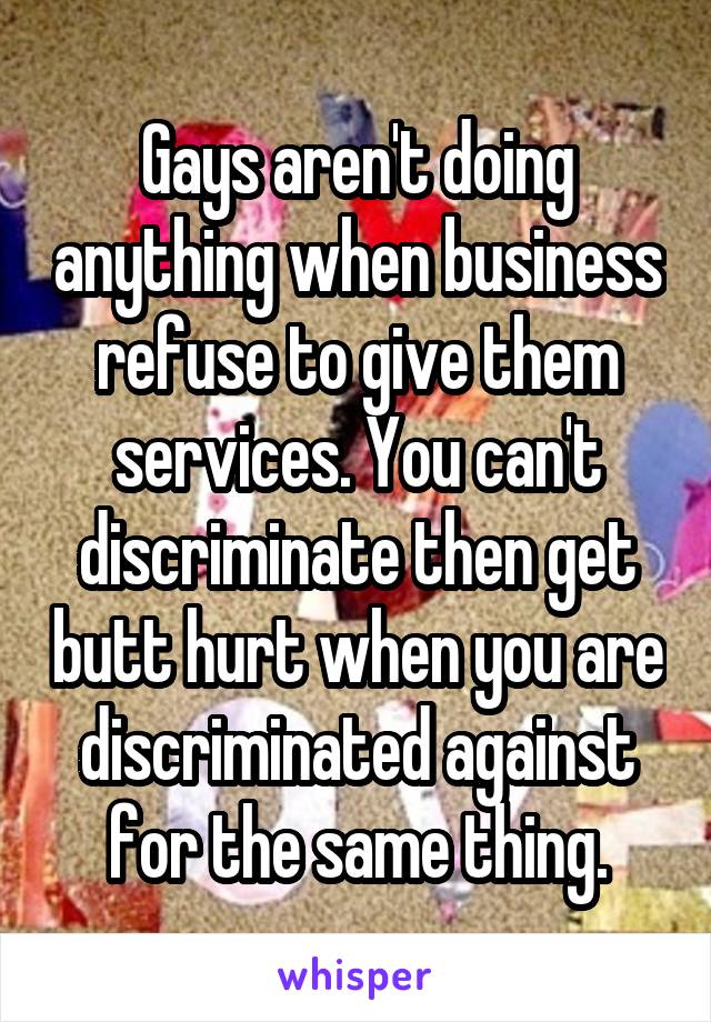 Gays aren't doing anything when business refuse to give them services. You can't discriminate then get butt hurt when you are discriminated against for the same thing.