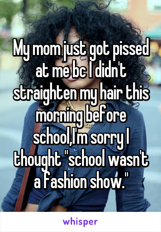My mom just got pissed at me bc I didn't straighten my hair this morning before school,I'm sorry I thought "school wasn't a fashion show."