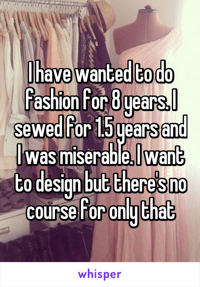 I have wanted to do fashion for 8 years. I sewed for 1.5 years and I was miserable. I want to design but there's no course for only that