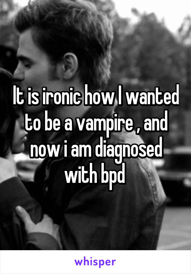 It is ironic how I wanted to be a vampire , and now i am diagnosed with bpd 