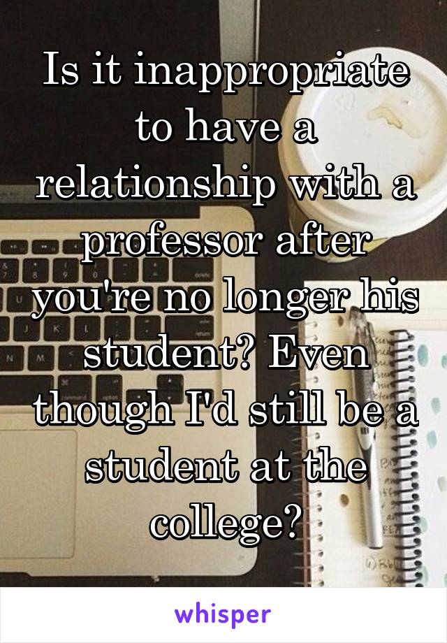 Is it inappropriate to have a relationship with a professor after you're no longer his student? Even though I'd still be a student at the college?
