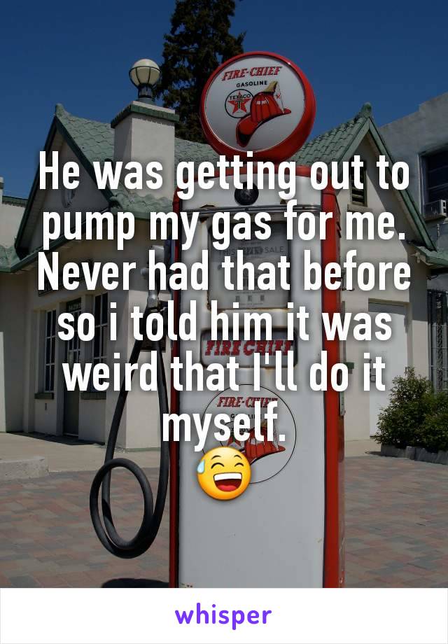 He was getting out to pump my gas for me. Never had that before so i told him it was weird that I'll do it myself.
😅