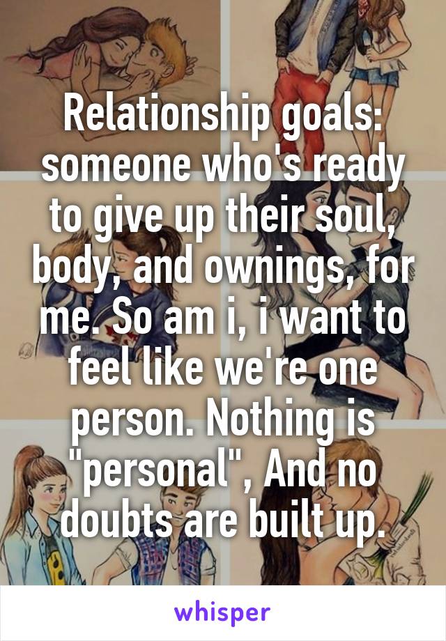 Relationship goals: someone who's ready to give up their soul, body, and ownings, for me. So am i, i want to feel like we're one person. Nothing is "personal", And no doubts are built up.