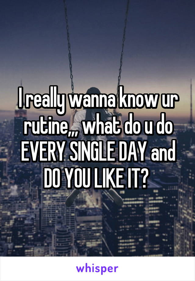 I really wanna know ur rutine,,, what do u do EVERY SINGLE DAY and DO YOU LIKE IT? 