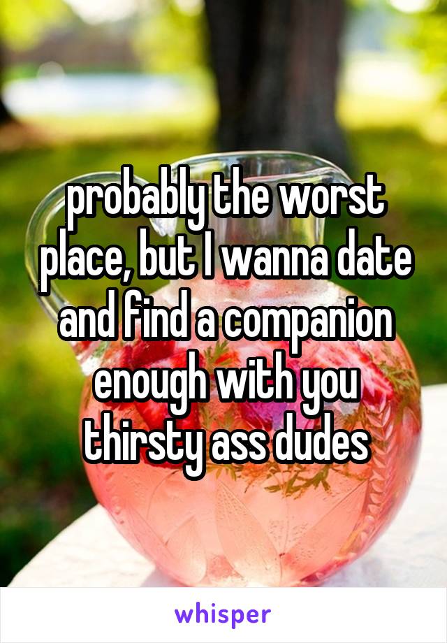 probably the worst place, but I wanna date and find a companion enough with you thirsty ass dudes
