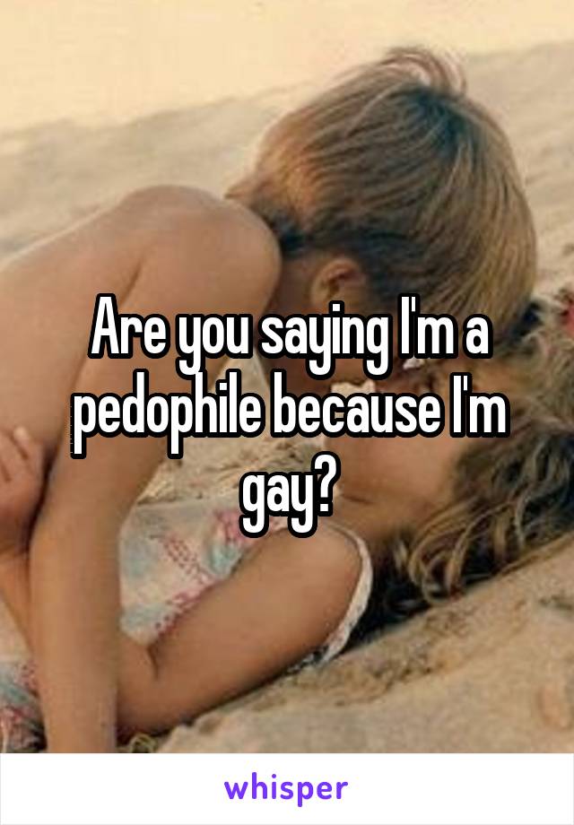 Are you saying I'm a pedophile because I'm gay?