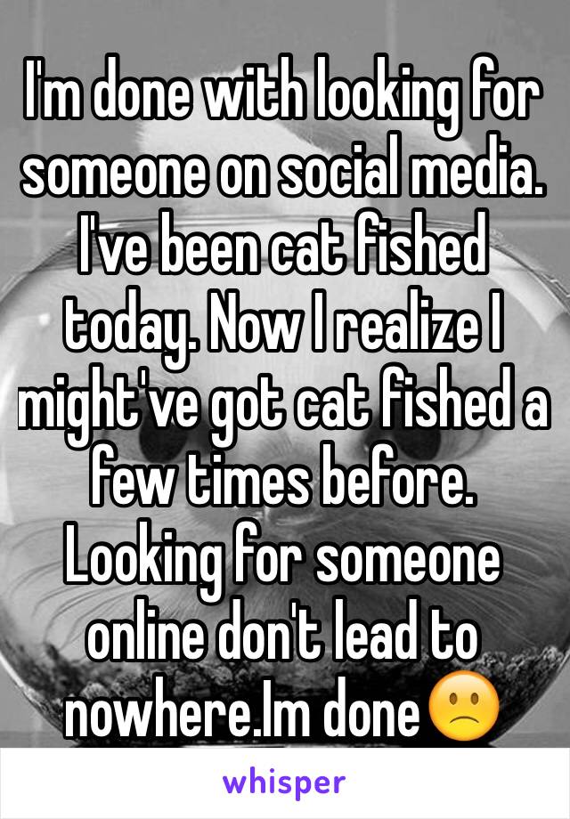 I'm done with looking for someone on social media. I've been cat fished today. Now I realize I might've got cat fished a few times before. Looking for someone online don't lead to nowhere.Im done🙁