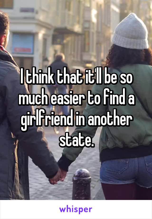 I think that it'll be so much easier to find a girlfriend in another state.