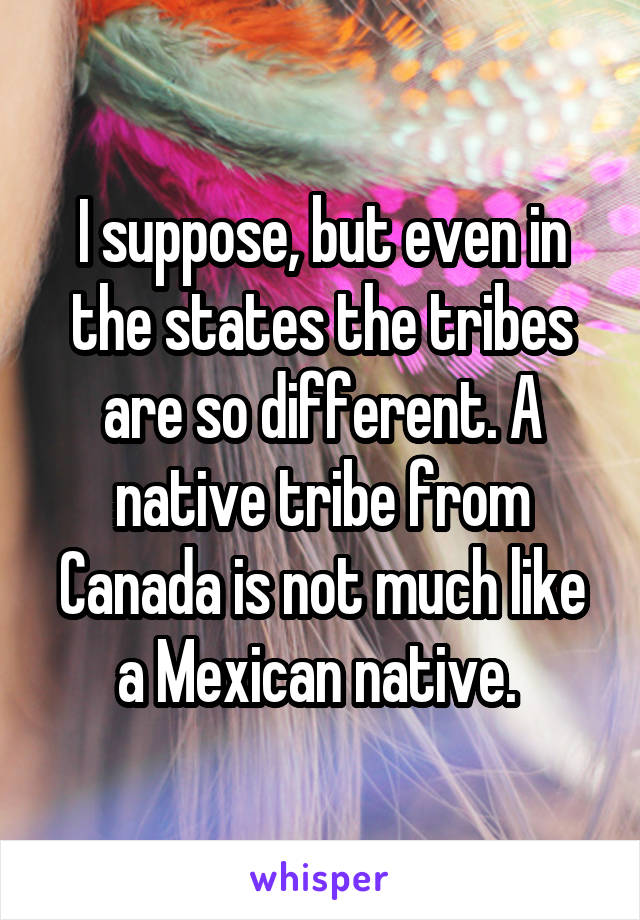 I suppose, but even in the states the tribes are so different. A native tribe from Canada is not much like a Mexican native. 