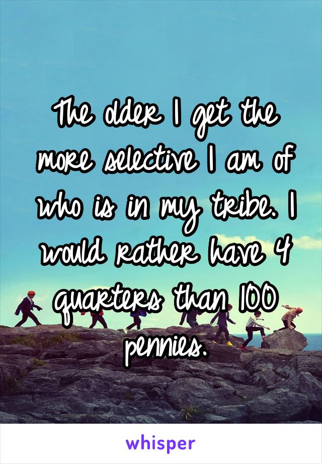 The older I get the more selective I am of who is in my tribe. I would rather have 4 quarters than 100 pennies.