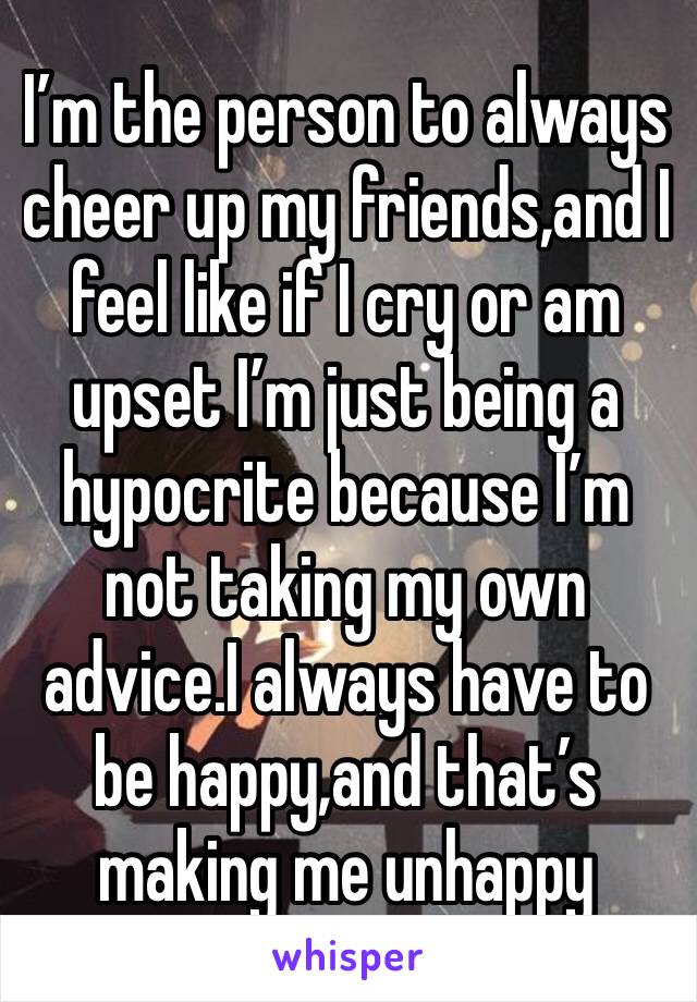 I’m the person to always cheer up my friends,and I feel like if I cry or am upset I’m just being a hypocrite because I’m not taking my own advice.I always have to be happy,and that’s making me unhappy