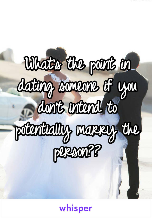 What's the point in dating someone if you don't intend to potentially marry the person??