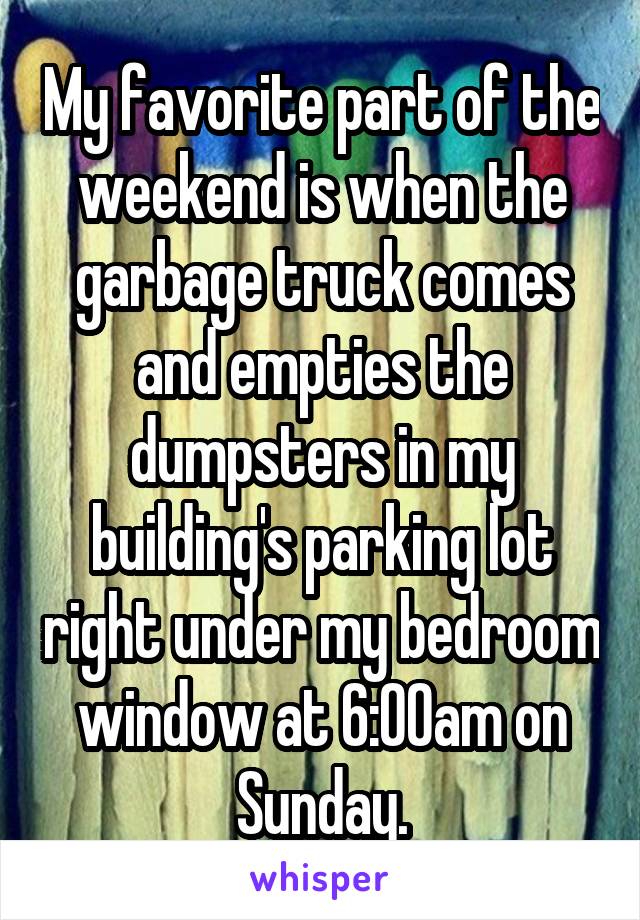 My favorite part of the weekend is when the garbage truck comes and empties the dumpsters in my building's parking lot right under my bedroom window at 6:00am on Sunday.