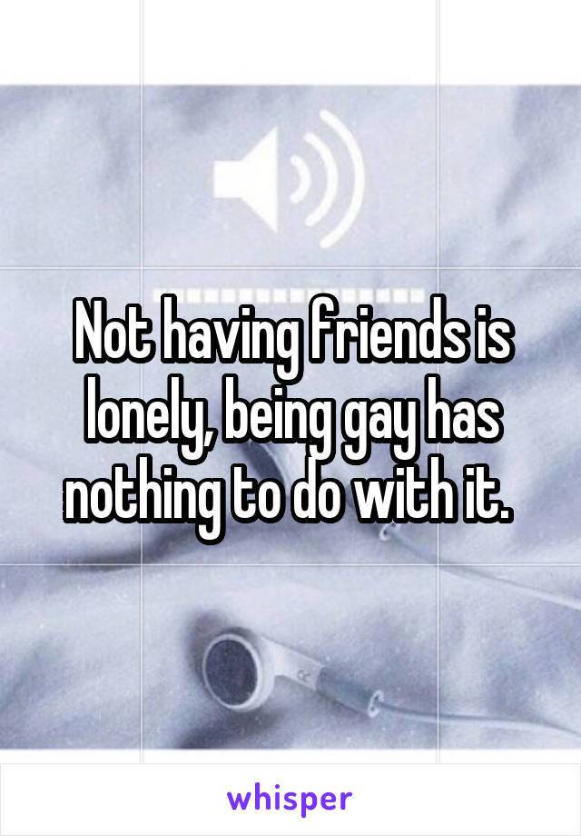 Not having friends is lonely, being gay has nothing to do with it. 
