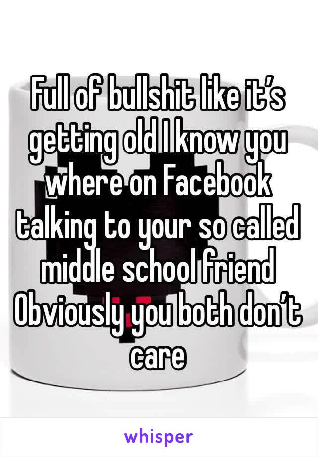 Full of bullshit like it’s getting old I know you where on Facebook talking to your so called middle school friend Obviously you both don’t care 