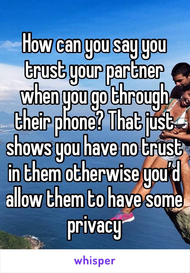 How can you say you trust your partner when you go through their phone? That just shows you have no trust in them otherwise you’d allow them to have some privacy