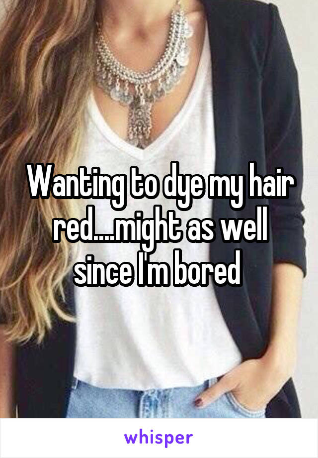 Wanting to dye my hair red....might as well since I'm bored 