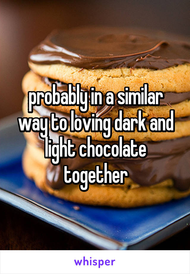 probably in a similar way to loving dark and light chocolate together