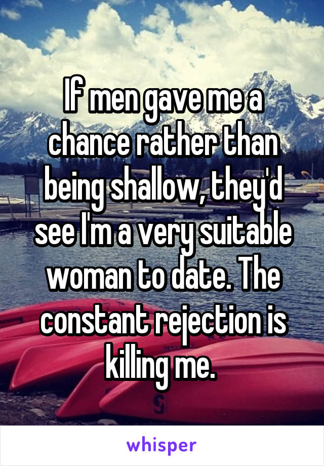 If men gave me a chance rather than being shallow, they'd see I'm a very suitable woman to date. The constant rejection is killing me. 